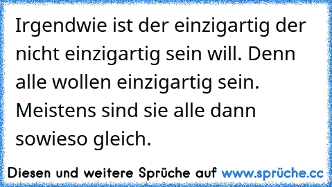 Irgendwie ist der einzigartig der nicht einzigartig sein will. Denn alle wollen einzigartig sein. Meistens sind sie alle dann sowieso gleich.