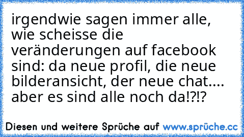 irgendwie sagen immer alle, wie scheisse die veränderungen auf facebook sind: da neue profil, die neue bilderansicht, der neue chat.... aber es sind alle noch da!?!?