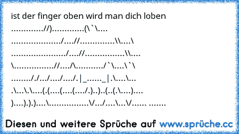 ist der finger oben wird man dich loben 
............./´¯/).............(\¯`\.... ........
............/....//..............\\....\ ...........
.........../....//................\\.... \...........
...../´¯/..../´¯\.........../¯`\....\¯`\ ......
.././.../..../..../.|_......_|.\....\... .\...\.\....
(.(....(....(..../.)..)..(..(.\....).... )....).).)...
.\................\/.../....\...\/...... ....