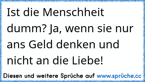 Ist die Menschheit dumm? Ja, wenn sie nur ans Geld denken und nicht an die Liebe!