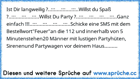 Ist Dir langweilig ?
..:::..
..:::..
..:::..
Willst du Spaß ?
..:::..
..:::..
..:::..
Willst Du Party ?
..:::..
..:::..
..:::..
..:::..
Ganz einfach !!!
..:::..
..:::..
..:::..
..:::..
Schicke eine SMS mit dem Bestellwort
"Feuer"
an die 112 und innerhalb von 5 Minuten
stehen
20 Männer mit lustigen Partyhüten, Sirenen
und Partywagen vor deinem Haus.........