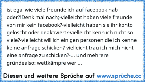 ist egal wie viele freunde ich auf facebook hab oder?!
Denk mal nach;
-vielleicht haben viele freunde von mir kein facebook?
-vielleicht haben sie ihr konto gelöscht oder deaktiviert?
-vielleicht kenn ich nicht so viele?
-vielleicht will ich einigen personen die ich kenne keine anfrage schicken?
-vielleicht trau ich mich nicht eine anfrage zu schicken?
-... und mehrere gründe
also: wettkämpfe w...