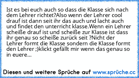 Ist es bei euch auch so dass die Klasse sich nach dem Lehrer richtet?
Also wenn der Lehrer cool drauf ist dann seit ihr das auch und lacht auch und findet den unterricht klasse.
Wenn ein Lehrer scheiße drauf ist und scheiße zur Klasse ist dass ihr genau so scheiße zurück seit ?
Nicht der Lehrer formt die Klasse sondern die Klasse formt den Lehrer ;)
klickt gefällt mir wenn das genau so in euere...