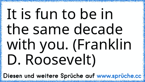It is fun to be in the same decade with you. (Franklin D. Roosevelt)