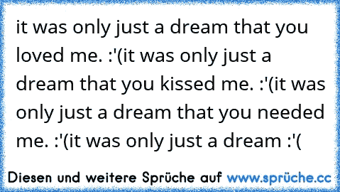 it was only just a dream that you loved me. :'(
it was only just a dream that you kissed me. :'(
it was only just a dream that you needed me. :'(
it was only just a dream :'(