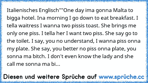 Italienisches Englisch""
One day ima gonna Malta to bigga hotel. Ina morning I go down to eat breakfast. I tella waitress I wanna two pissis toast. She brings me only one piss. I tella her I want two piss. She say go to the toilet. I say, you no understand, I wanna piss onna my plate. She say, you better no piss onna plate, you sonna ma bitch. I don't even know the lady and she call me sonna ma...