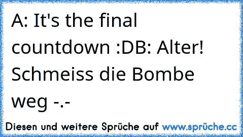 A: It's the final countdown :D
B: Alter! Schmeiss die Bombe weg -.-