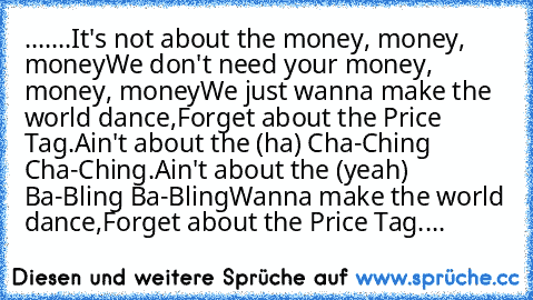 .......It's not about the money, money, money
We don't need your money, money, money
We just wanna make the world dance,
Forget about the Price Tag.
Ain't about the (ha) Cha-Ching Cha-Ching.
Ain't about the (yeah) Ba-Bling Ba-Bling
Wanna make the world dance,
Forget about the Price Tag....♥♥