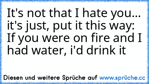 It's not that I hate you... it's just, put it this way: If you were on fire and I had water, i'd drink it