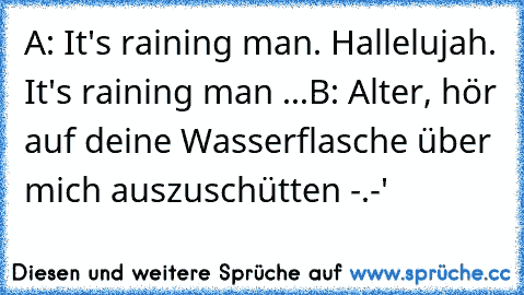 A: It's raining man. Hallelujah. It's raining man ...
B: Alter, hör auf deine Wasserflasche über mich auszuschütten -.-'