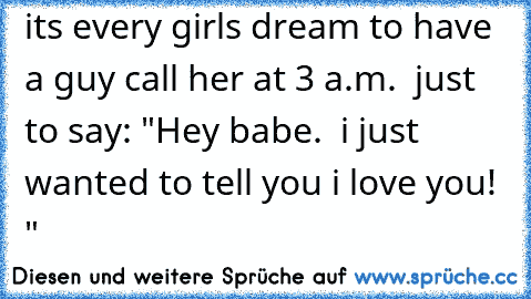 it´s every girls dream to have a guy call her at 3 a.m.  just to say: "Hey babe.  i just wanted to tell you i love you! ♥"
