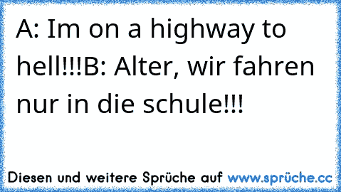 A: I´m on a highway to hell!!!
B: Alter, wir fahren nur in die schule!!!