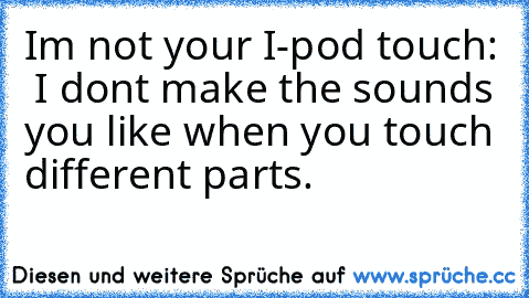 I´m not your I-pod touch:  I don´t make the sounds you like when you touch different parts.