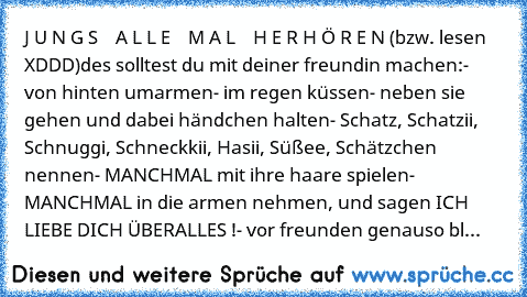 J U N G S    A L L E    M A L    H E R H Ö R E N
 (bzw. lesen XDDD)
des solltest du mit deiner freundin machen:
- von hinten umarmen
- im regen küssen
- neben sie gehen und dabei händchen halten
- Schatz, Schatzii, Schnuggi, Schneckkii, Hasii, Süßee, Schätzchen nennen
- MANCHMAL mit ihre haare spielen
- MANCHMAL in die armen nehmen, und sagen ICH LIEBE DICH ÜBERALLES !
- vor freunden genauso bl...