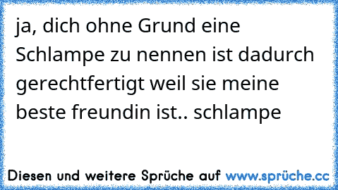 ja, dich ohne Grund eine Schlampe zu nennen ist dadurch gerechtfertigt weil sie meine beste freundin ist.. schlampe