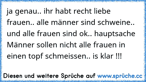 ja genau.. ihr habt recht liebe frauen.. alle männer sind schweine.. und alle frauen sind ok.. hauptsache Männer sollen nicht alle frauen in einen topf schmeissen.. is klar !!!