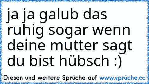 ja ja galub das ruhig sogar wenn deine mutter sagt du bist hübsch :)