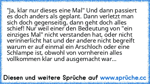 "Ja, klar nur dieses eine Mal" Und dann passiert es doch anders als geplant. Dann verletzt man sich doch gegenseitig, dann geht doch alles schief! Nur weil einer den Bedeutung von "ein einziges Mal" nicht verstanden hat, oder nicht verinnerlicht hat und der andere nicht begreift warum er auf einmal ein Arschloch oder eine Schlampe ist, obwohl von vornherein alles vollkommen klar und ausgemacht ...