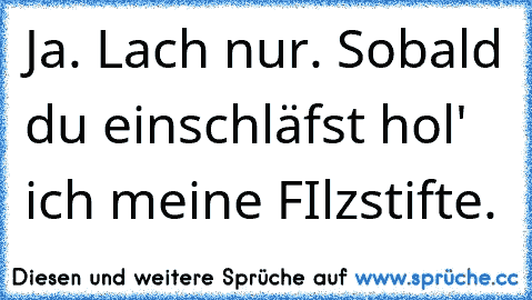 Ja. Lach nur. Sobald du einschläfst hol' ich meine FIlzstifte.