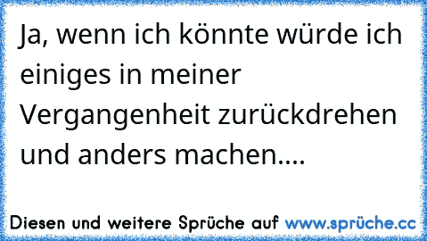 Ja, wenn ich könnte würde ich einiges in meiner Vergangenheit zurückdrehen und anders machen....