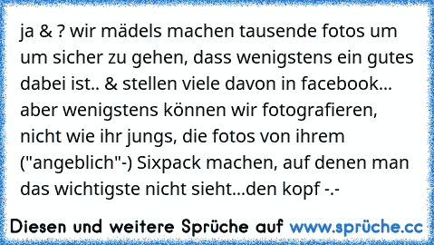 ja & ? wir mädels machen tausende fotos um um sicher zu gehen, dass wenigstens ein gutes dabei ist.. & stellen viele davon in facebook... aber wenigstens können wir fotografieren, nicht wie ihr jungs, die fotos von ihrem ("angeblich"-) Sixpack machen, auf denen man das wichtigste nicht sieht...den kopf -.-