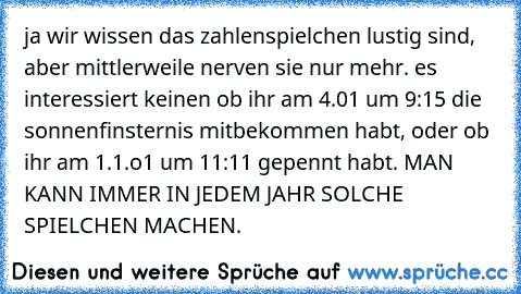 ja wir wissen das zahlenspielchen lustig sind, aber mittlerweile nerven sie nur mehr. es interessiert keinen ob ihr am 4.01 um 9:15 die sonnenfinsternis mitbekommen habt, oder ob ihr am 1.1.o1 um 11:11 gepennt habt. MAN KANN IMMER IN JEDEM JAHR SOLCHE SPIELCHEN MACHEN.