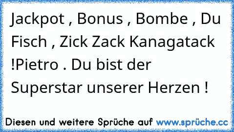 Jackpot , Bonus , Bombe , Du Fisch , Zick Zack Kanagatack !
Pietro . Du bist der Superstar unserer Herzen ! ♥