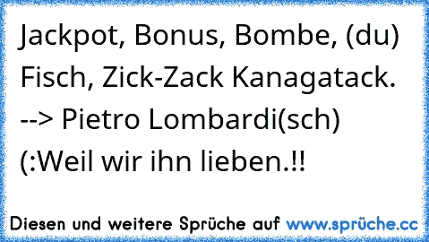 Jackpot, Bonus, Bombe, (du) Fisch, Zick-Zack Kanagatack. 
--> Pietro Lombardi(sch) (:
Weil wir ihn lieben.!! ♥