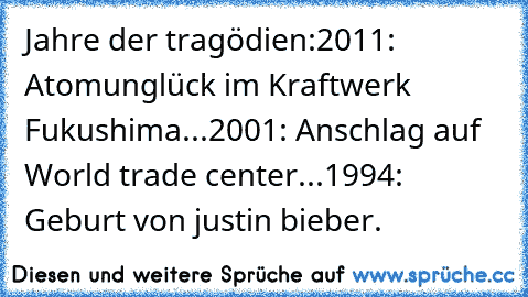 Jahre der tragödien:
2011: Atomunglück im Kraftwerk Fukushima...
2001: Anschlag auf World trade center...
1994: Geburt von justin bieber.