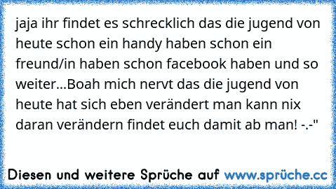 jaja ihr findet es schrecklich das die jugend von heute schon ein handy haben schon ein freund/in haben schon facebook haben und so weiter...
Boah mich nervt das die jugend von heute hat sich eben verändert man kann nix daran verändern findet euch damit ab man! -.-"