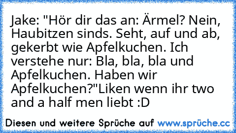 Jake: "Hör dir das an: ’Ärmel? Nein, Haubitzen sind’s. Seht, auf und ab, gekerbt wie Apfelkuchen.’ Ich verstehe nur: ’Bla, bla, bla und Apfelkuchen.’ Haben wir Apfelkuchen?"
Liken wenn ihr two and a half men liebt :D