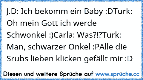 J.D: Ich bekomm ein Baby :D
Turk: Oh mein Gott ich werde Schwonkel :)
Carla: Was?!?
Turk: Man, schwarzer Onkel :P
Alle die Srubs lieben klicken gefällt mir :D