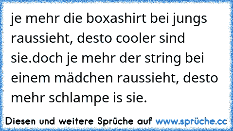 je mehr die boxashirt bei jungs raussieht, desto cooler sind sie.
doch je mehr der string bei einem mädchen raussieht, desto mehr schlampe is sie.