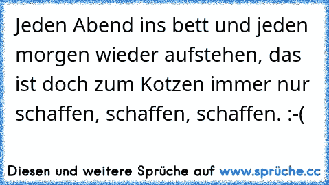 Jeden Abend ins bett und jeden morgen wieder aufstehen, das ist doch zum Kotzen immer nur schaffen, schaffen, schaffen. :-(