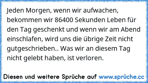 Jeden Morgen, wenn wir aufwachen, bekommen wir 86400 Sekunden Leben für den Tag geschenkt und wenn wir am Abend einschlafen, wird uns die übrige Zeit nicht gutgeschrieben.. Was wir an diesem Tag nicht gelebt haben, ist verloren.