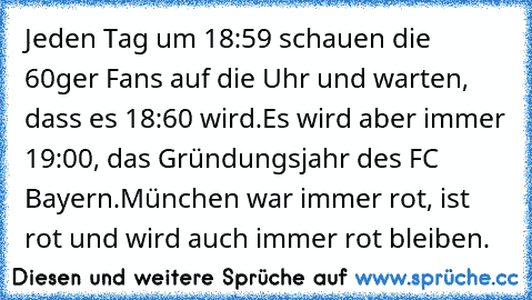 Jeden Tag um 18:59 schauen die 60ger Fans auf die Uhr und warten, dass es 18:60 wird.
Es wird aber immer 19:00, das Gründungsjahr des FC Bayern.
München war immer rot, ist rot und wird auch immer rot bleiben.