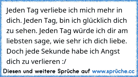 Jeden Tag verliebe ich mich mehr in dich. Jeden Tag, bin ich glücklich dich zu sehen. Jeden Tag würde ich dir am liebsten sage, wie sehr ich dich liebe. Doch jede Sekunde habe ich Angst dich zu verlieren :/ ♥