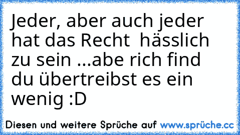 Jeder, aber auch jeder hat das Recht  hässlich zu sein ...
abe rich find du übertreibst es ein wenig :D