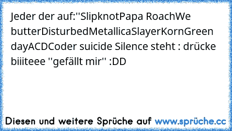 Jeder der auf:''
Slipknot
Papa Roach
We butter
Disturbed
Metallica
Slayer
Korn
Green day
ACDC
oder suicide Silence steht : drücke biiiteee ''gefällt mir'' :DD