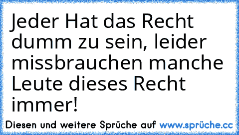 Jeder Hat das Recht dumm zu sein, leider missbrauchen manche Leute dieses Recht immer!