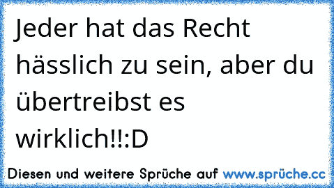 Jeder hat das Recht hässlich zu sein, aber du übertreibst es wirklich!!:D