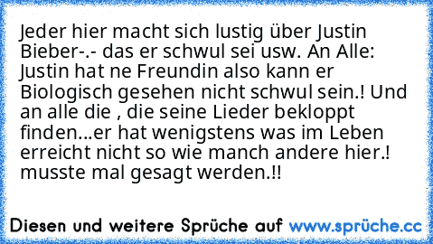 Jeder hier macht sich lustig über Justin Bieber-.- das er schwul sei usw. An Alle: Justin hat ne Freundin also kann er Biologisch gesehen nicht schwul sein.! Und an alle die , die seine Lieder bekloppt finden...er hat wenigstens was im Leben erreicht nicht so wie manch andere hier.! musste mal gesagt werden.!!