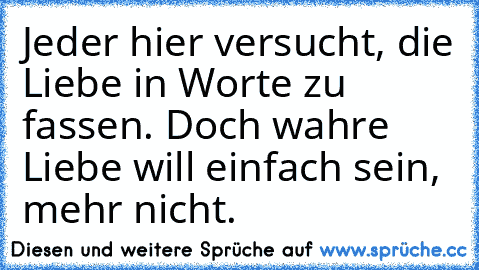 Jeder hier versucht, die Liebe in Worte zu fassen. Doch wahre Liebe will einfach sein, mehr nicht.