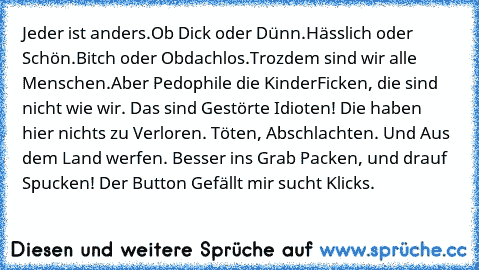 Jeder ist anders.
Ob Dick oder Dünn.
Hässlich oder Schön.
Bitch oder Obdachlos.
Trozdem sind wir alle Menschen.
Aber Pedophile die KinderFicken, die sind nicht wie wir. Das sind Gestörte Idioten! Die haben hier nichts zu Verloren. Töten, Abschlachten. Und Aus dem Land werfen. Besser ins Grab Packen, und drauf Spucken! 
Der Button Gefällt mir sucht Klicks.