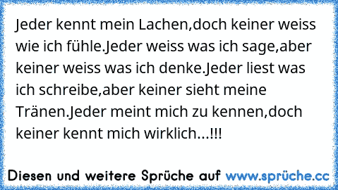 Jeder kennt mein Lachen,doch keiner weiss wie ich fühle.Jeder weiss was ich sage,aber keiner weiss was ich denke.Jeder liest was ich schreibe,aber keiner sieht meine Tränen.Jeder meint mich zu kennen,doch keiner kennt mich wirklich...!!!