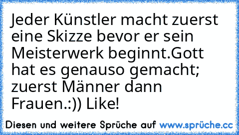 Jeder Künstler macht zuerst eine Skizze bevor er sein Meisterwerk beginnt.
Gott hat es genauso gemacht; zuerst Männer dann Frauen.
:)) Like!