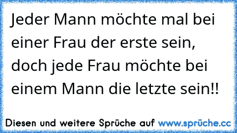 Jeder Mann möchte mal bei einer Frau der erste sein, doch jede Frau möchte bei einem Mann die letzte sein!!