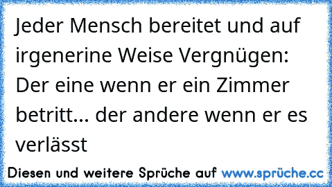 Jeder Mensch bereitet und auf irgenerine Weise Vergnügen: Der eine wenn er ein Zimmer betritt... der andere wenn er es verlässt