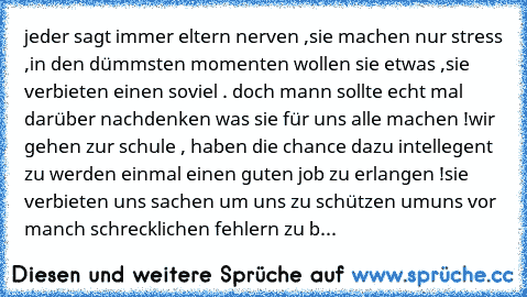 jeder sagt immer eltern nerven ,
sie machen nur stress ,
in den dümmsten momenten wollen sie etwas ,
sie verbieten einen soviel . 
doch mann sollte echt mal darüber nachdenken was sie für uns alle machen !
wir gehen zur schule , haben die chance dazu intellegent zu werden einmal einen guten job zu erlangen !
sie verbieten uns sachen um uns zu schützen um
uns vor manch schrecklichen fehlern zu b...