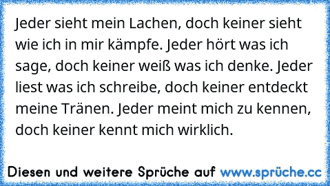 Jeder sieht mein Lachen, doch keiner sieht wie ich in mir kämpfe. Jeder hört was ich sage, doch keiner weiß was ich denke. Jeder liest was ich schreibe, doch keiner entdeckt meine Tränen. Jeder meint mich zu kennen, doch keiner kennt mich wirklich. ♥